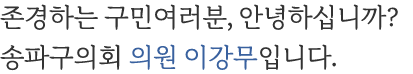 존경하는 구민여러분, 안녕하십니까? 송파구의회 도시건설위원회 위원장 이강무입니다.